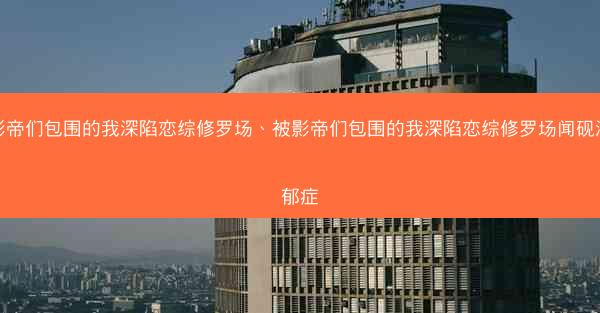 被影帝们包围的我深陷恋综修罗场、被影帝们包围的我深陷恋综修罗场闻砚深抑郁症