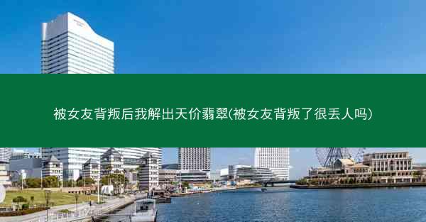 被女友背叛后我解出天价翡翠(被女友背叛了很丢人吗)