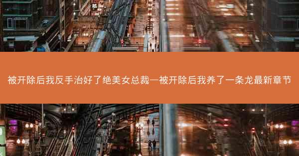 被开除后我反手治好了绝美女总裁—被开除后我养了一条龙最新章节