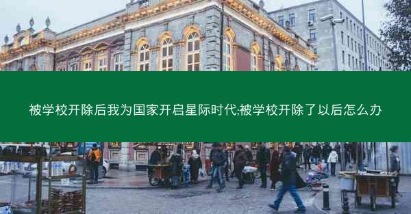 被学校开除后我为国家开启星际时代;被学校开除了以后怎么办