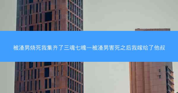 被渣男烧死我集齐了三魂七魄—被渣男害死之后我嫁给了他叔
