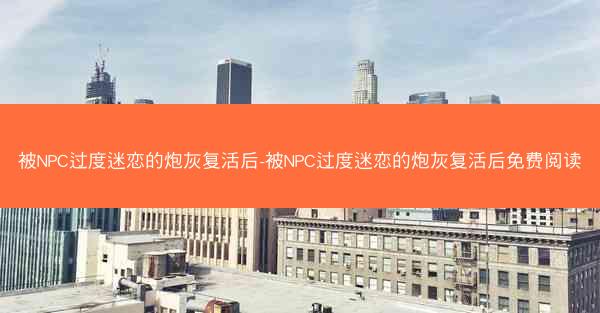 被NPC过度迷恋的炮灰复活后-被NPC过度迷恋的炮灰复活后免费阅读
