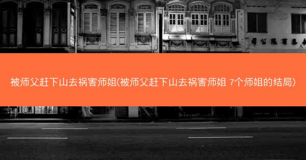 被师父赶下山去祸害师姐(被师父赶下山去祸害师姐 7个师姐的结局)