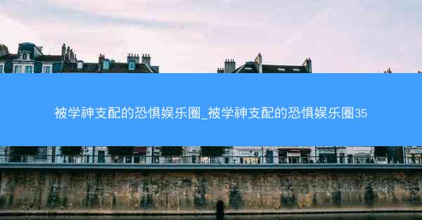 被学神支配的恐惧娱乐圈_被学神支配的恐惧娱乐圈35