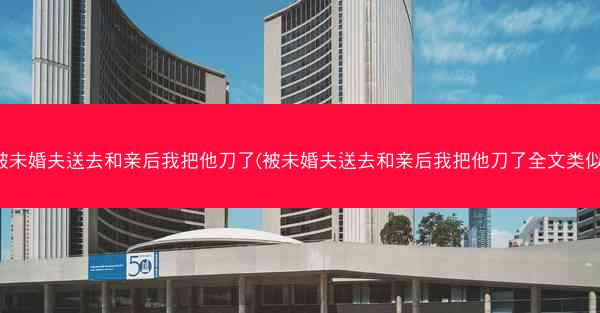 被未婚夫送去和亲后我把他刀了(被未婚夫送去和亲后我把他刀了全文类似)