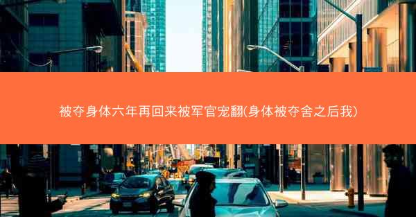 被夺身体六年再回来被军官宠翻(身体被夺舍之后我)