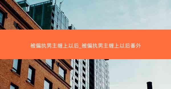 被偏执男主缠上以后_被偏执男主缠上以后番外