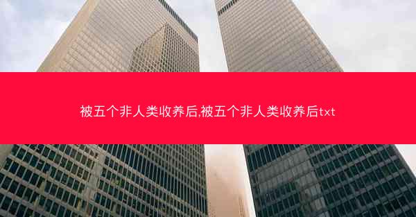 被五个非人类收养后,被五个非人类收养后txt