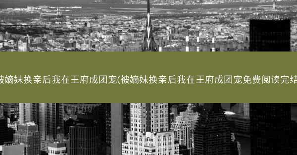 被嫡妹换亲后我在王府成团宠(被嫡妹换亲后我在王府成团宠免费阅读完结)