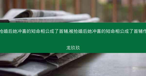 被抢婚后她冲喜的短命相公成了首辅,被抢婚后她冲喜的短命相公成了首辅作者龙玖玖