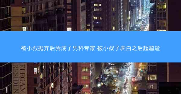 被小叔抛弃后我成了男科专家-被小叔子表白之后超尴尬