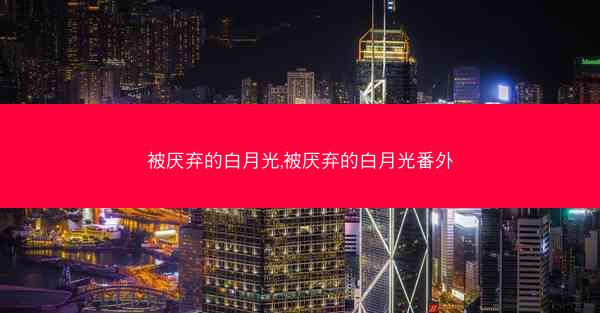 被厌弃的白月光,被厌弃的白月光番外