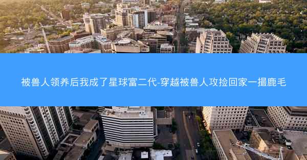 被兽人领养后我成了星球富二代-穿越被兽人攻捡回家一撮鹿毛