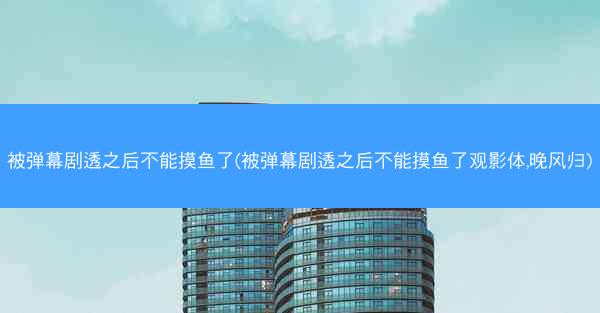 被弹幕剧透之后不能摸鱼了(被弹幕剧透之后不能摸鱼了观影体,晚风归)