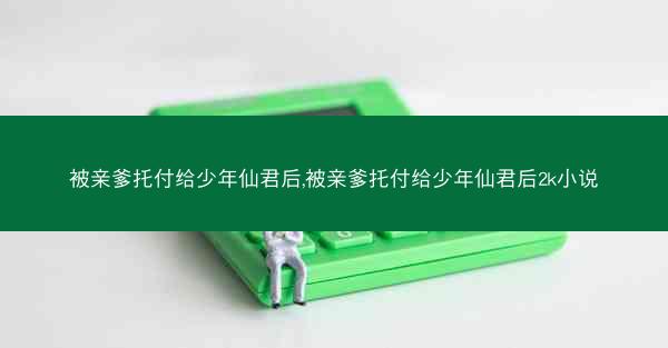 被亲爹托付给少年仙君后,被亲爹托付给少年仙君后2k小说