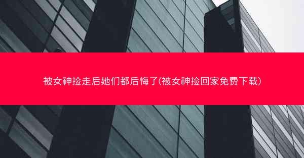 被女神捡走后她们都后悔了(被女神捡回家免费下载) 被女神捡走后她们都后悔了(被女神捡回家免费下载)