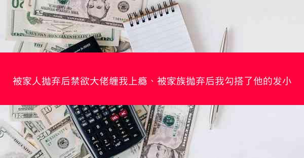 被家人抛弃后禁欲大佬缠我上瘾、被家族抛弃后我勾搭了他的发小