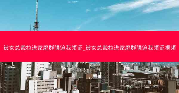 被女总裁拉进家庭群强迫我领证_被女总裁拉进家庭群强迫我领证视频