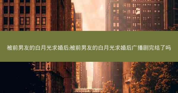 被前男友的白月光求婚后;被前男友的白月光求婚后广播剧完结了吗
