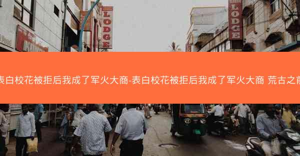 表白校花被拒后我成了军火大商-表白校花被拒后我成了军火大商 荒古之前 表白校花被拒后我成了军火大商-表白校花被拒后我成了军火大商 荒古之前