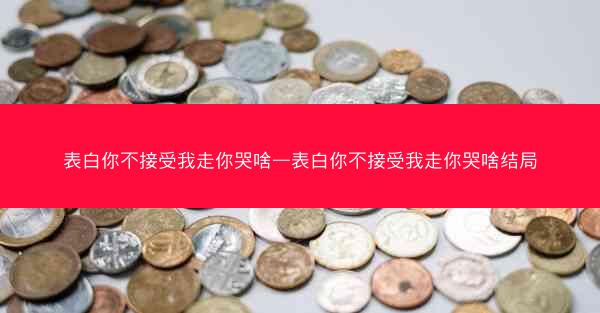 表白你不接受我走你哭啥—表白你不接受我走你哭啥结局