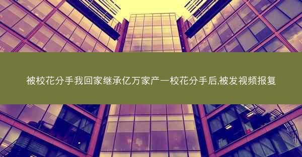 被校花分手我回家继承亿万家产—校花分手后,被发视频报复