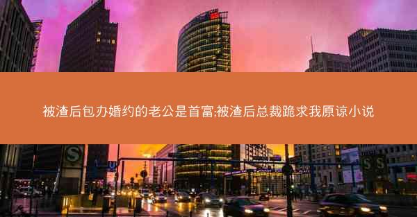 被渣后包办婚约的老公是首富;被渣后总裁跪求我原谅小说