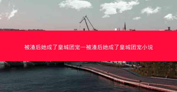 被渣后她成了皇城团宠—被渣后她成了皇城团宠小说