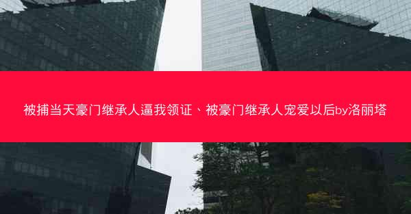 被捕当天豪门继承人逼我领证、被豪门继承人宠爱以后by洛丽塔