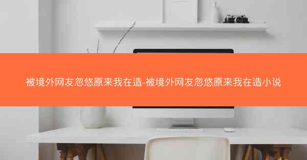 被境外网友忽悠原来我在造-被境外网友忽悠原来我在造小说