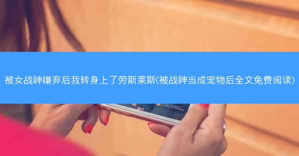 被女战神嫌弃后我转身上了劳斯莱斯(被战神当成宠物后全文免费阅读)