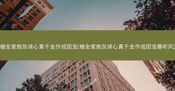 被全家炮灰读心真千金作成团宠(被全家炮灰读心真千金作成团宠慕听风)