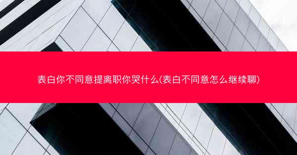 表白你不同意提离职你哭什么(表白不同意怎么继续聊) 表白你不同意提离职你哭什么(表白不同意怎么继续聊)
