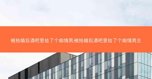 被抢婚后酒吧里捡了个痴情男;被抢婚后酒吧里捡了个痴情男主
