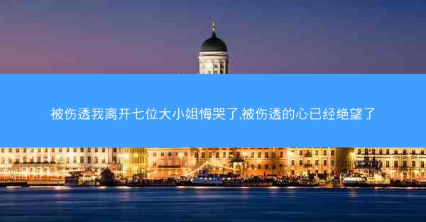 被伤透我离开七位大小姐悔哭了,被伤透的心已经绝望了