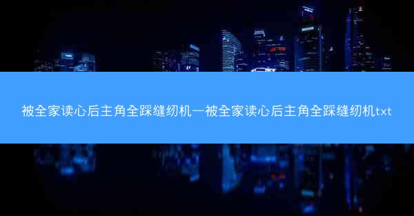 被全家读心后主角全踩缝纫机—被全家读心后主角全踩缝纫机txt