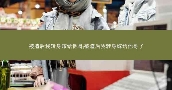 被渣后我转身嫁给他哥;被渣后我转身嫁给他哥了