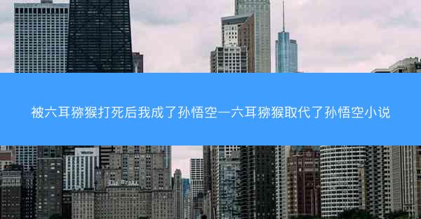 被六耳猕猴打死后我成了孙悟空—六耳猕猴取代了孙悟空小说