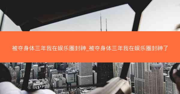 被夺身体三年我在娱乐圈封神_被夺身体三年我在娱乐圈封神了