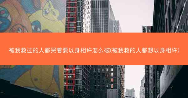 被我救过的人都哭着要以身相许怎么破(被我救的人都想以身相许)