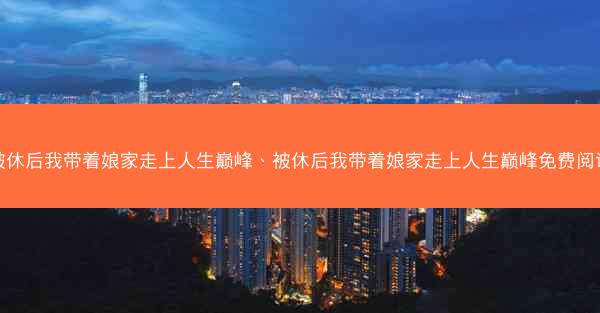 被休后我带着娘家走上人生巅峰、被休后我带着娘家走上人生巅峰免费阅读