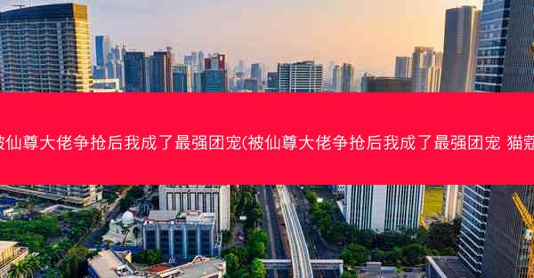被仙尊大佬争抢后我成了最强团宠(被仙尊大佬争抢后我成了最强团宠 猫蔻)
