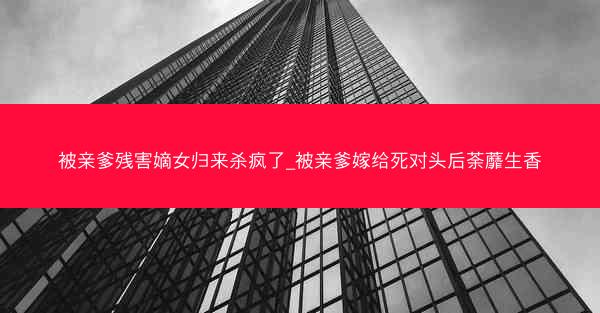 被亲爹残害嫡女归来杀疯了_被亲爹嫁给死对头后荼蘼生香
