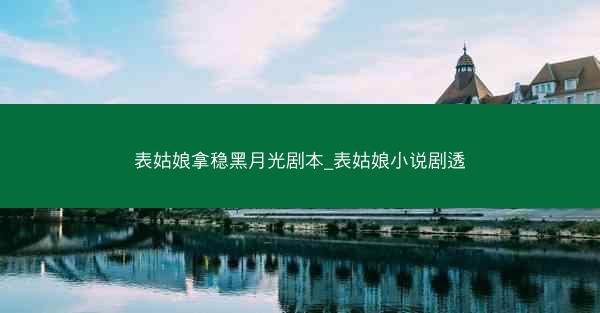 表姑娘拿稳黑月光剧本_表姑娘小说剧透
