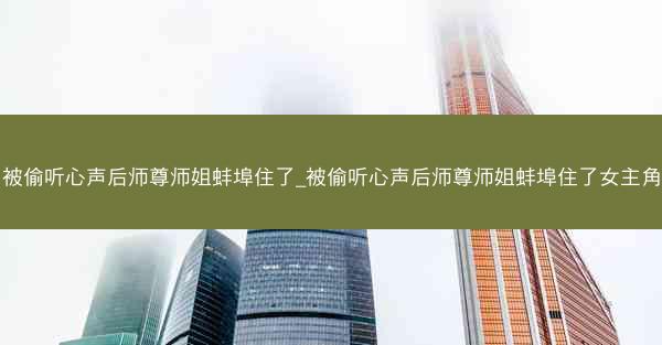被偷听心声后师尊师姐蚌埠住了_被偷听心声后师尊师姐蚌埠住了女主角