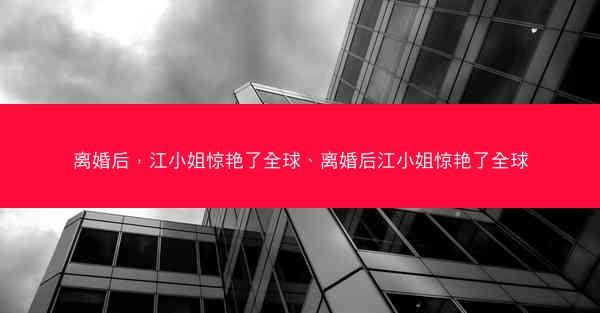 离婚后，江小姐惊艳了全球、离婚后江小姐惊艳了全球