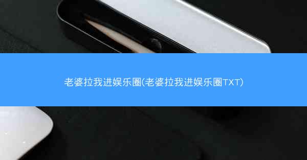 老婆拉我进娱乐圈(老婆拉我进娱乐圈TXT)