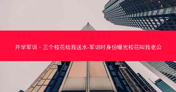 开学军训，三个校花给我送水-军训时身份曝光校花叫我老公