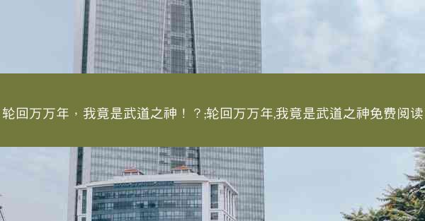 轮回万万年，我竟是武道之神！？;轮回万万年,我竟是武道之神免费阅读