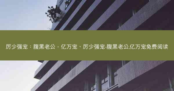 厉少强宠：腹黑老公，亿万宠、厉少强宠-腹黑老公,亿万宠免费阅读